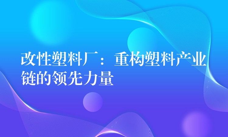 改性塑料厂：重构塑料产业链的领先力量