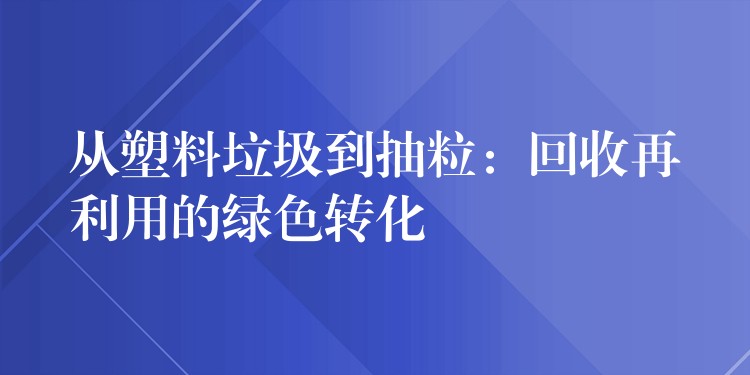 从塑料垃圾到抽粒：回收再利用的绿色转化