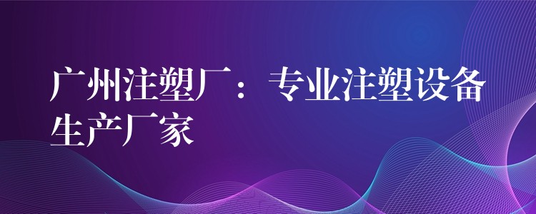 广州注塑厂：专业注塑设备生产厂家