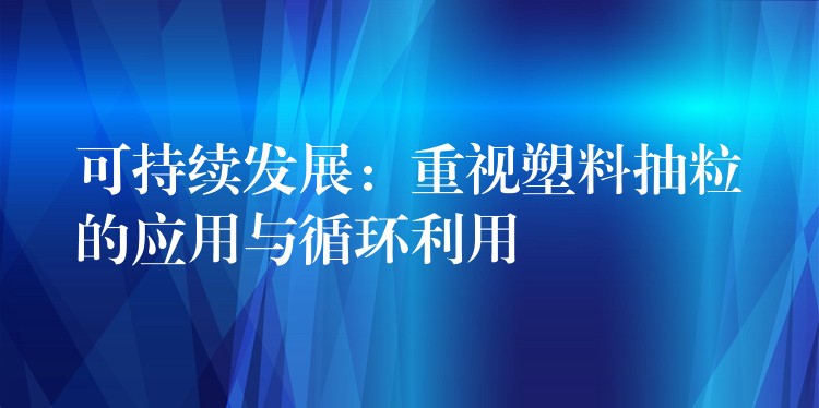 可持续发展：重视塑料抽粒的应用与循环利用