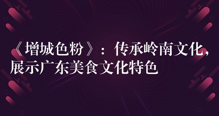 《增城色粉》：传承岭南文化，展示广东美食文化特色