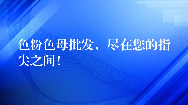 色粉色母批发，尽在您的指尖之间！