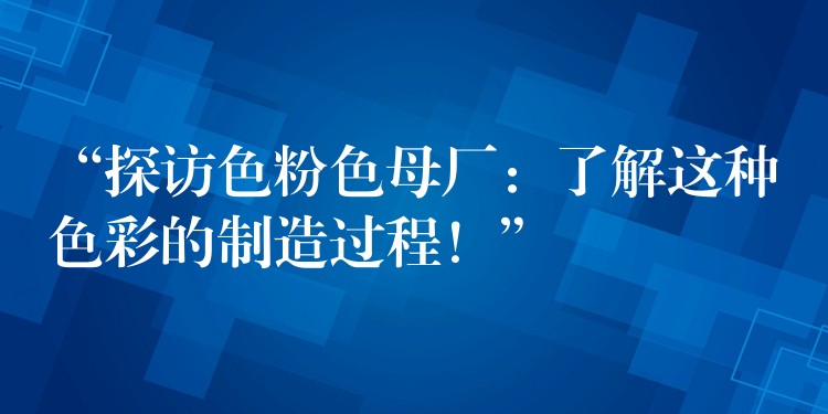 “探访色粉色母厂：了解这种色彩的制造过程！”