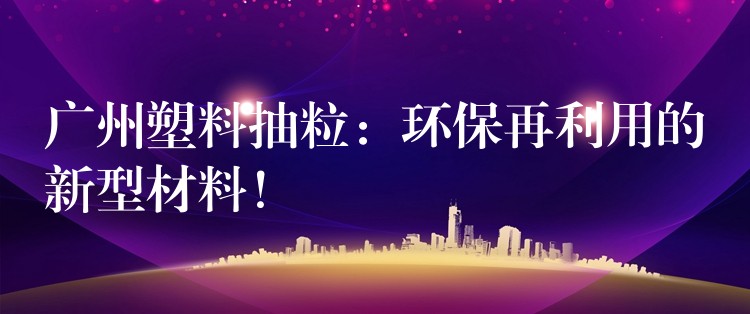 广州塑料抽粒：环保再利用的新型材料！