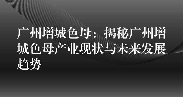 广州增城色母：揭秘广州增城色母产业现状与未来发展趋势