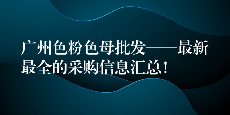 广州色粉色母批发——最新最全的采购信息汇总！