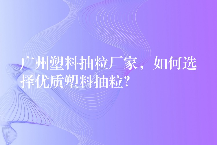 广州塑料抽粒厂家，如何选择优质塑料抽粒？