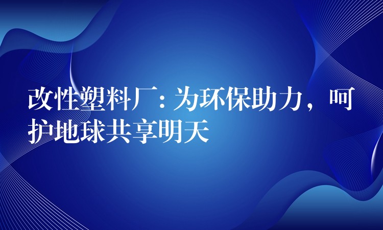 改性塑料厂: 为环保助力，呵护地球共享明天