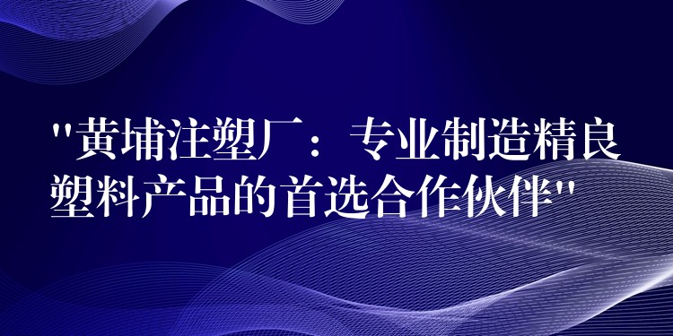 “黄埔注塑厂：专业制造精良塑料产品的首选合作伙伴”