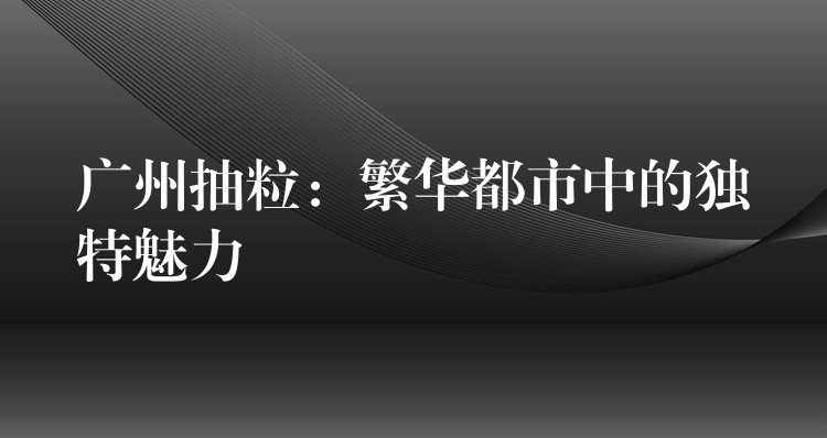 广州抽粒：繁华都市中的独特魅力