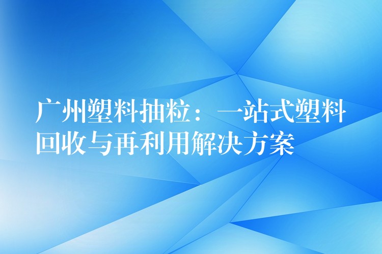 广州塑料抽粒：一站式塑料回收与再利用解决方案