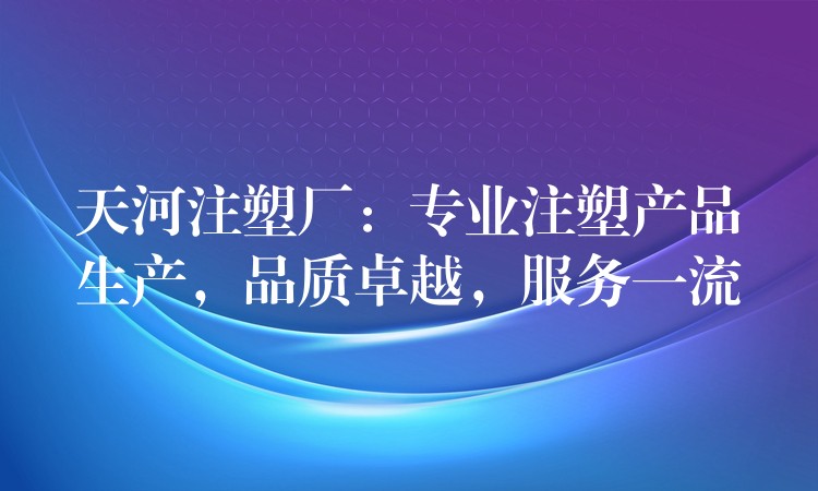 天河注塑厂：专业注塑产品生产，品质卓越，服务一流