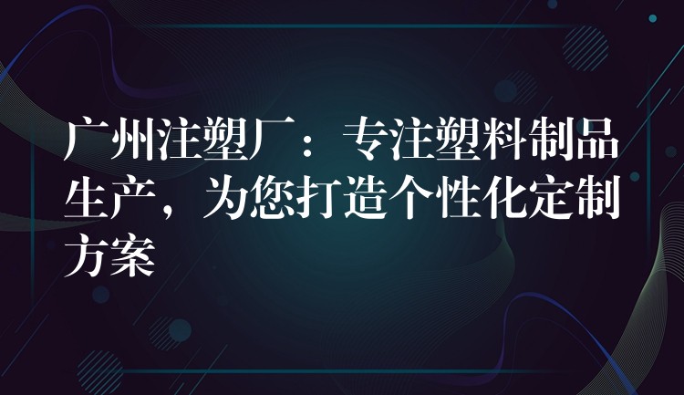 广州注塑厂：专注塑料制品生产，为您打造个性化定制方案