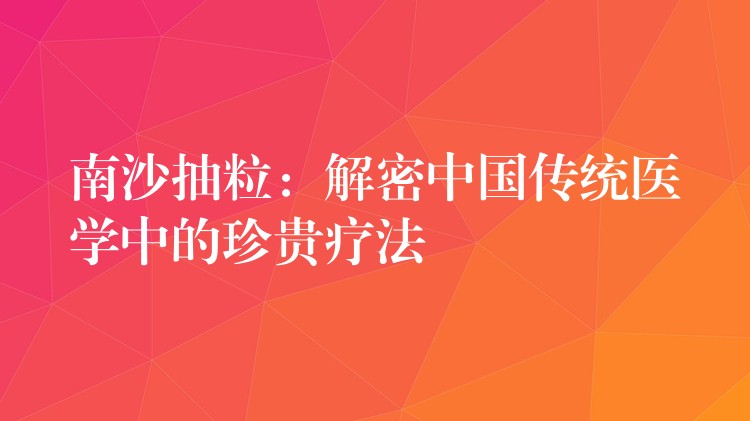 南沙抽粒：解密中国传统医学中的珍贵疗法