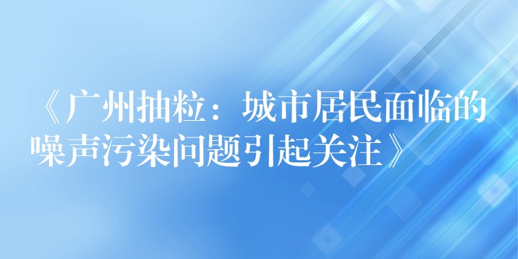 《广州抽粒：城市居民面临的噪声污染问题引起关注》