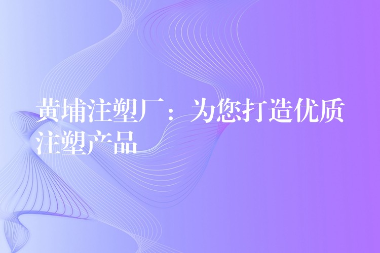 黄埔注塑厂：为您打造优质注塑产品