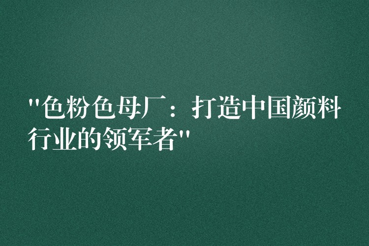 “色粉色母厂：打造中国颜料行业的领军者”