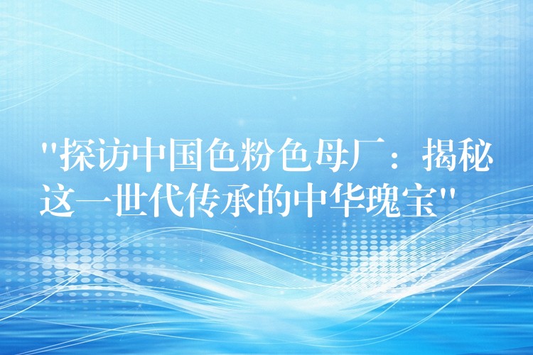 “探访中国色粉色母厂：揭秘这一世代传承的中华瑰宝”