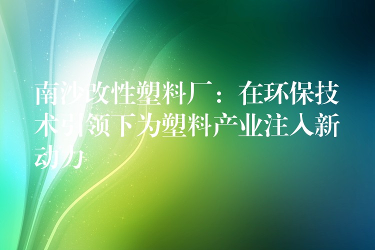 南沙改性塑料厂：在环保技术引领下为塑料产业注入新动力