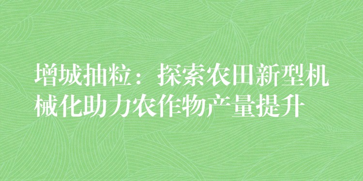 增城抽粒：探索农田新型机械化助力农作物产量提升