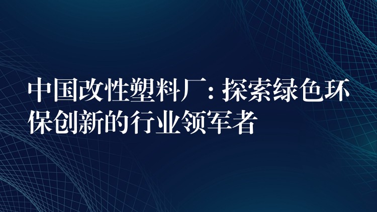 中国改性塑料厂: 探索绿色环保创新的行业领军者