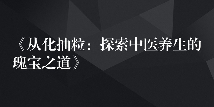 《从化抽粒：探索中医养生的瑰宝之道》