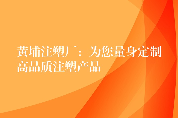 黄埔注塑厂：为您量身定制高品质注塑产品