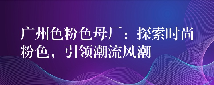 广州色粉色母厂：探索时尚粉色，引领潮流风潮