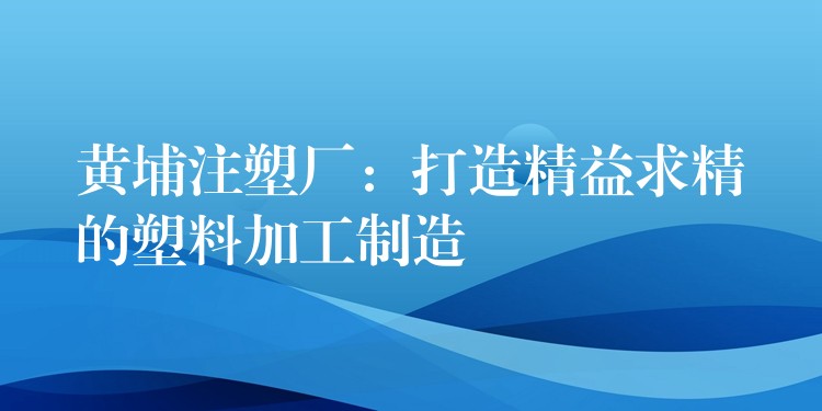 黄埔注塑厂：打造精益求精的塑料加工制造