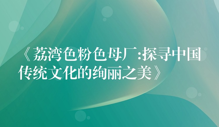 《荔湾色粉色母厂:探寻中国传统文化的绚丽之美》