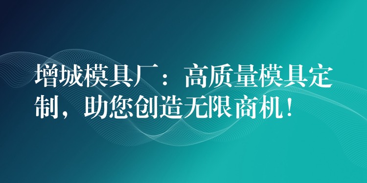 增城模具厂：高质量模具定制，助您创造无限商机！