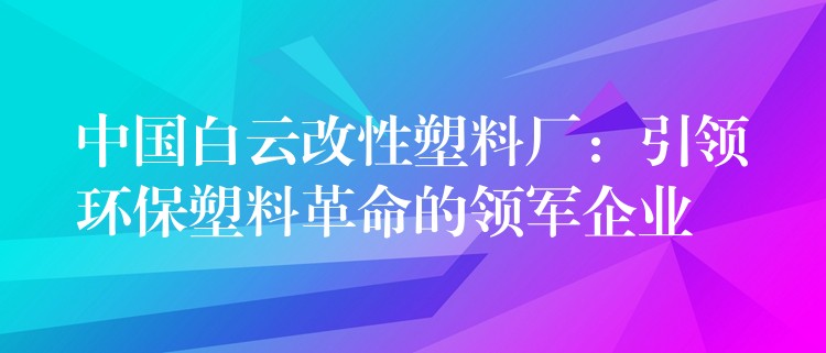 中国白云改性塑料厂：引领环保塑料革命的领军企业