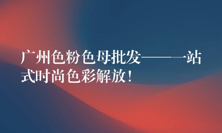 广州色粉色母批发——一站式时尚色彩解放！