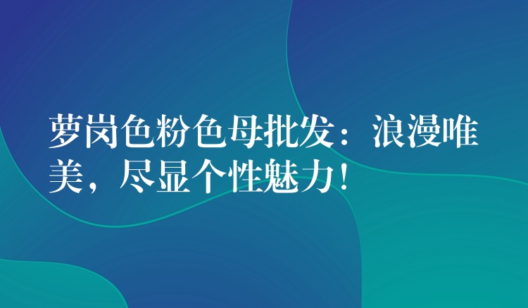 萝岗色粉色母批发：浪漫唯美，尽显个性魅力！