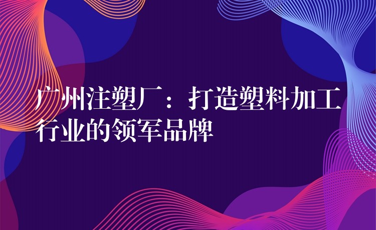 广州注塑厂：打造塑料加工行业的领军品牌