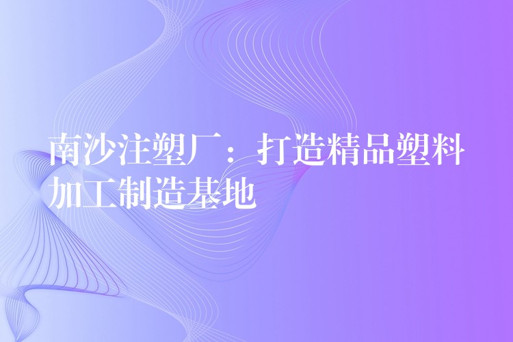 南沙注塑厂：打造精品塑料加工制造基地