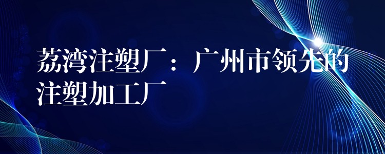 荔湾注塑厂：广州市领先的注塑加工厂