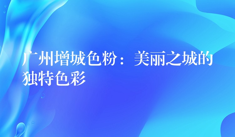 广州增城色粉：美丽之城的独特色彩