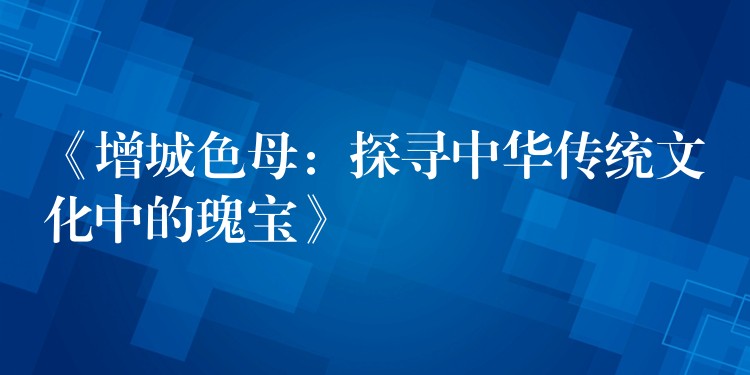 《增城色母：探寻中华传统文化中的瑰宝》