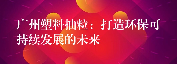 广州塑料抽粒：打造环保可持续发展的未来