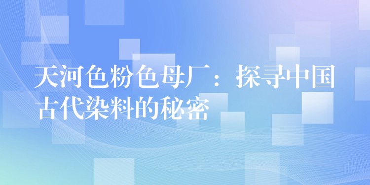 天河色粉色母厂：探寻中国古代染料的秘密