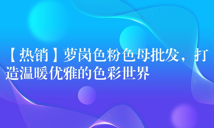 【热销】萝岗色粉色母批发，打造温暖优雅的色彩世界