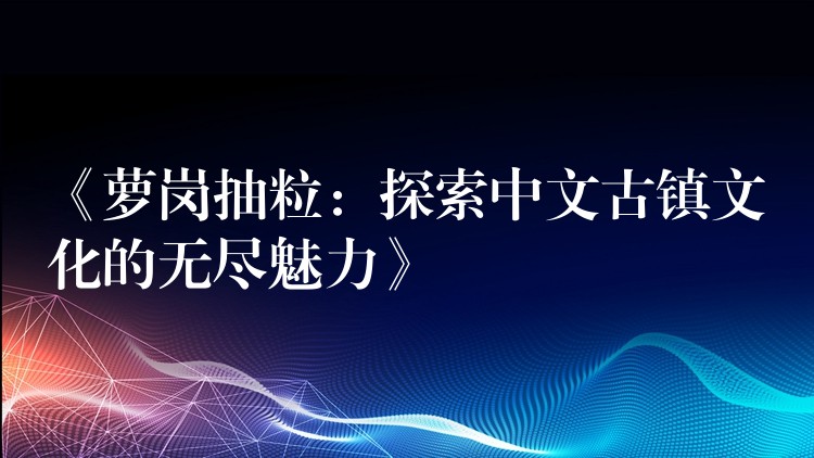 《萝岗抽粒：探索中文古镇文化的无尽魅力》