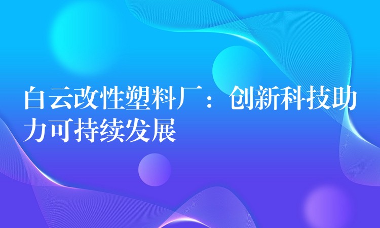 白云改性塑料厂：创新科技助力可持续发展