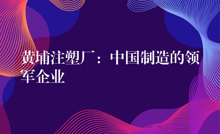 黄埔注塑厂：中国制造的领军企业