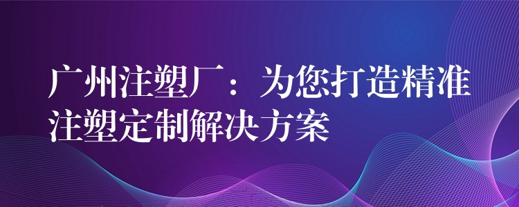 广州注塑厂：为您打造精准注塑定制解决方案