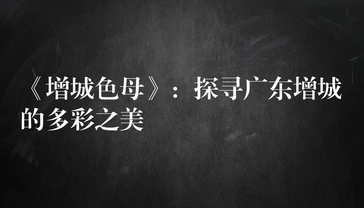 《增城色母》：探寻广东增城的多彩之美