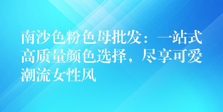 南沙色粉色母批发：一站式高质量颜色选择，尽享可爱潮流女性风