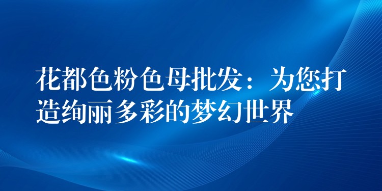 花都色粉色母批发：为您打造绚丽多彩的梦幻世界