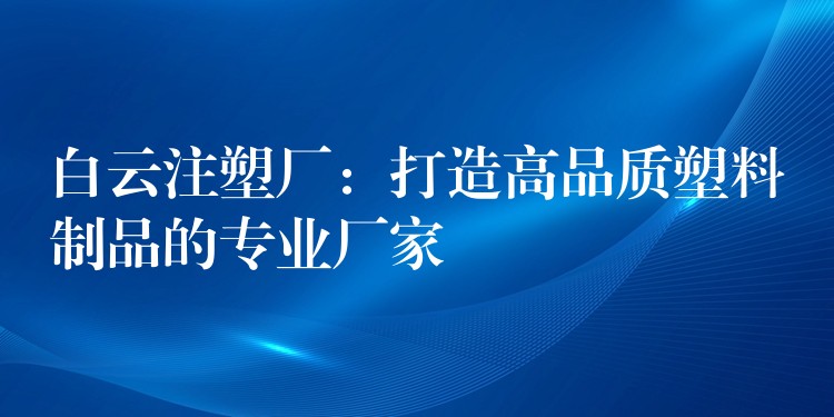 白云注塑厂：打造高品质塑料制品的专业厂家